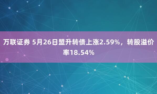 万联证券 5月26日盟升转债上涨2.59%，转股溢价率18.54%