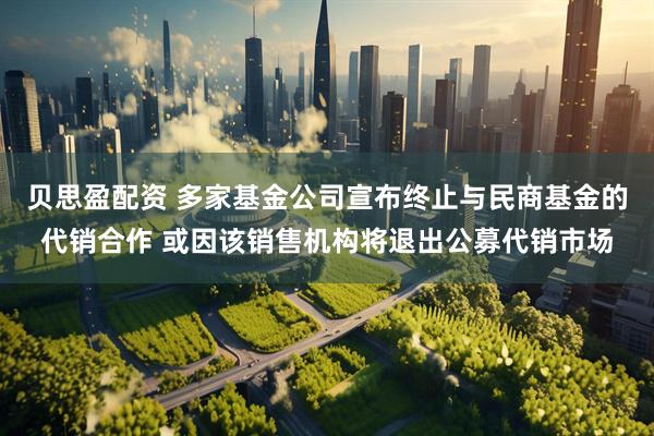 贝思盈配资 多家基金公司宣布终止与民商基金的代销合作 或因该销售机构将退出公募代销市场