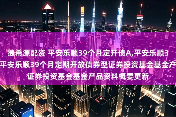 捷希源配资 平安乐顺39个月定开债A,平安乐顺39个月定开债C: 平安乐顺39个月定期开放债券型证券投资基金基金产品资料概要更新