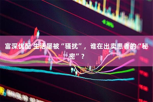 富深优配 生活屡被“骚扰”，谁在出卖患者的“秘密”？