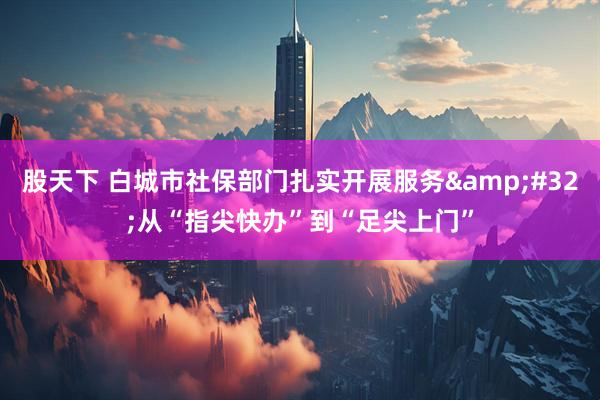 股天下 白城市社保部门扎实开展服务&#32;从“指尖快办”到“足尖上门”