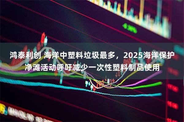 鸿泰利创 海洋中塑料垃圾最多，2025海洋保护净滩活动呼吁减少一次性塑料制品使用