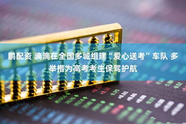 鹏配资 滴滴在全国多城组建“爱心送考”车队 多举措为高考考生保驾护航