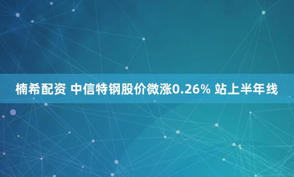 楠希配资 中信特钢股价微涨0.26% 站上半年线