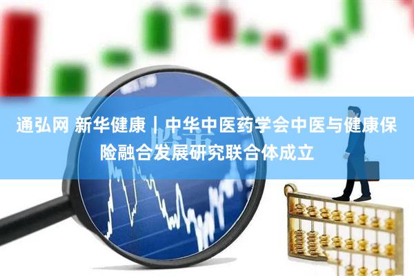 通弘网 新华健康｜中华中医药学会中医与健康保险融合发展研究联合体成立