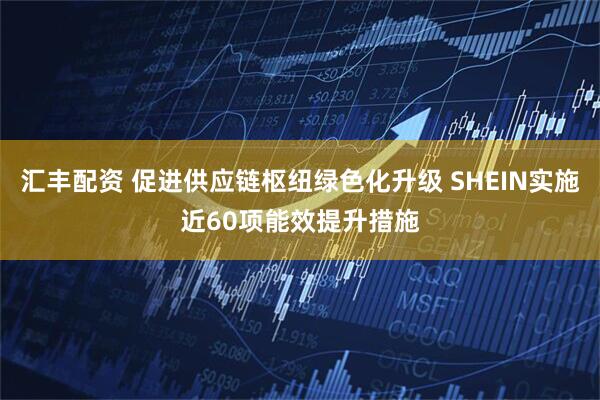 汇丰配资 促进供应链枢纽绿色化升级 SHEIN实施近60项能效提升措施