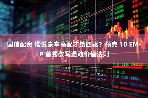 国信配资 谁说豪车高配才给四驱？领克 10 EM-P 首秀改写混动价值法则