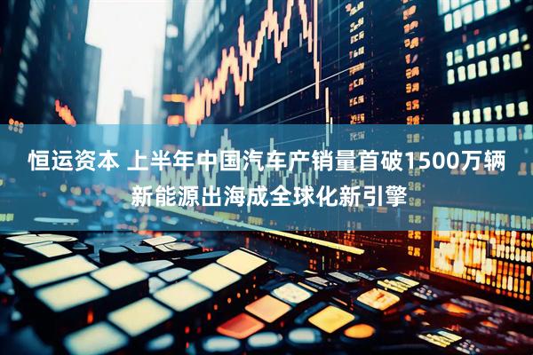 恒运资本 上半年中国汽车产销量首破1500万辆 新能源出海成全球化新引擎