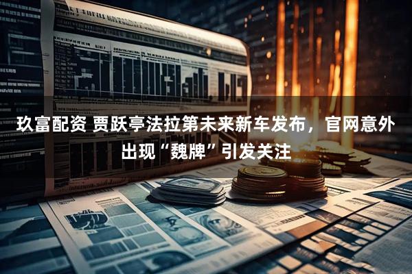 玖富配资 贾跃亭法拉第未来新车发布，官网意外出现“魏牌”引发关注