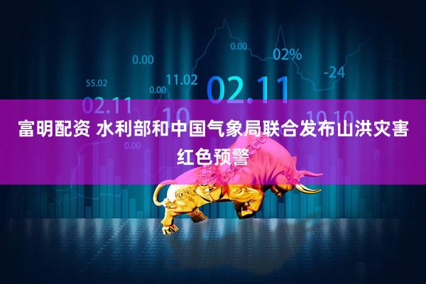 富明配资 水利部和中国气象局联合发布山洪灾害红色预警