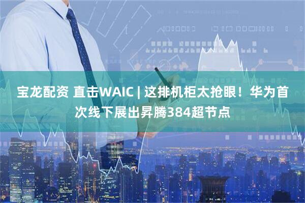 宝龙配资 直击WAIC | 这排机柜太抢眼！华为首次线下展出昇腾384超节点