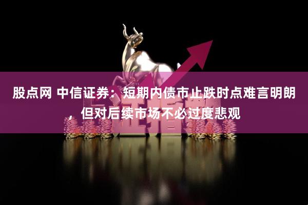股点网 中信证券：短期内债市止跌时点难言明朗，但对后续市场不必过度悲观