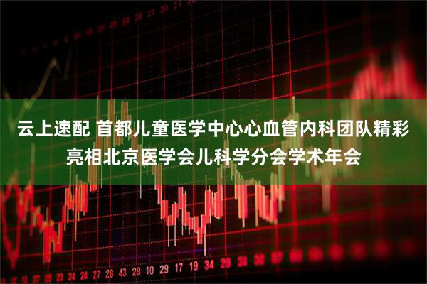 云上速配 首都儿童医学中心心血管内科团队精彩亮相北京医学会儿科学分会学术年会