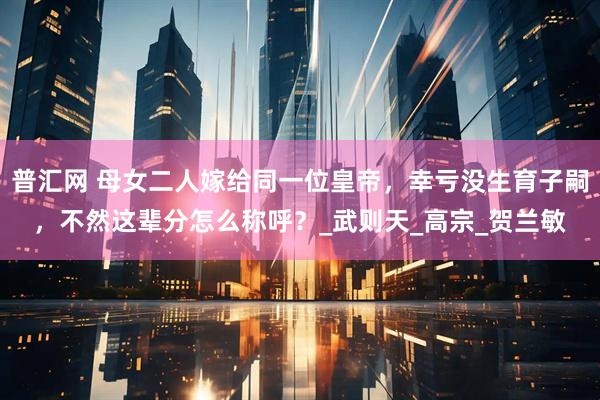 普汇网 母女二人嫁给同一位皇帝，幸亏没生育子嗣，不然这辈分怎么称呼？_武则天_高宗_贺兰敏