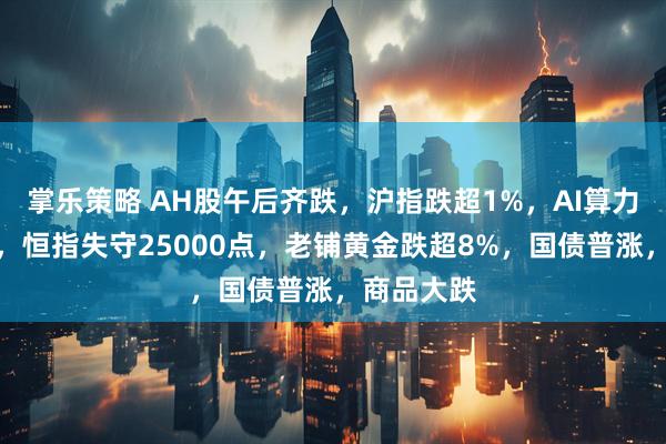 掌乐策略 AH股午后齐跌，沪指跌超1%，AI算力逆势活跃，恒指失守25000点，老铺黄金跌超8%，国债普涨，商品大跌