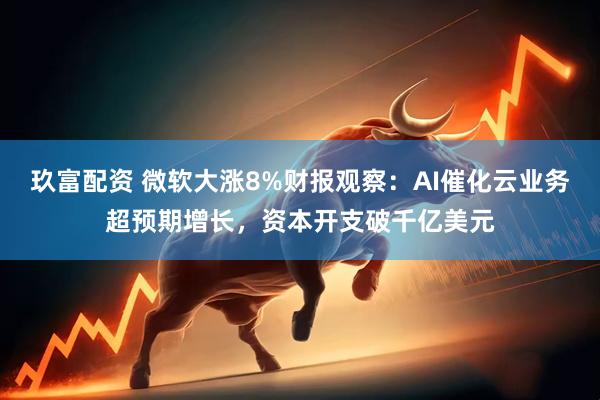 玖富配资 微软大涨8%财报观察：AI催化云业务超预期增长，资本开支破千亿美元