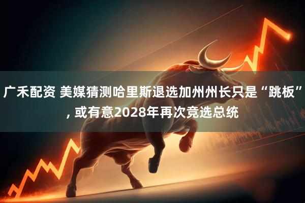 广禾配资 美媒猜测哈里斯退选加州州长只是“跳板”, 或有意2028年再次竞选总统