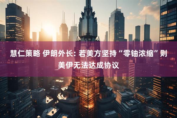 慧仁策略 伊朗外长: 若美方坚持“零铀浓缩”则美伊无法达成协议