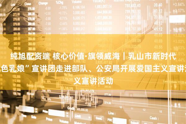 纯旭配资端 核心价值·旗领威海｜乳山市新时代“红色乳娘”宣讲团走进部队、公安局开展爱国主义宣讲活动