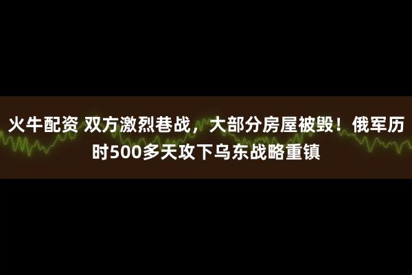 火牛配资 双方激烈巷战，大部分房屋被毁！俄军历时500多天攻下乌东战略重镇