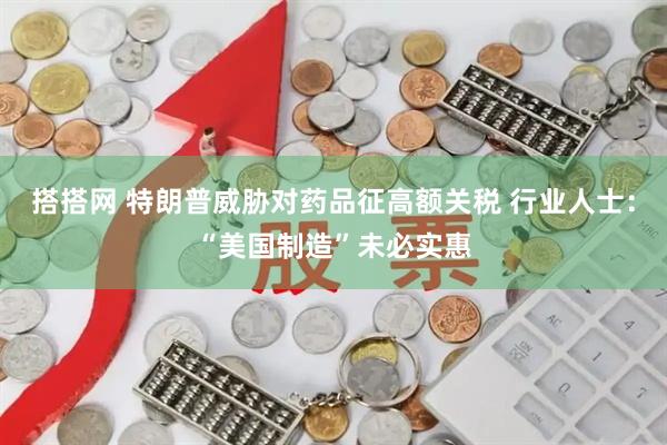 搭搭网 特朗普威胁对药品征高额关税 行业人士：“美国制造”未必实惠