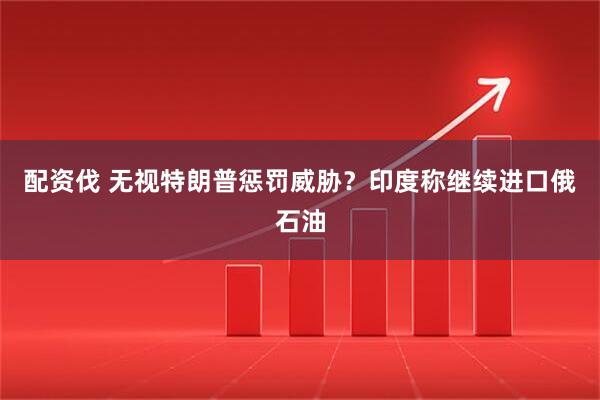 配资伐 无视特朗普惩罚威胁？印度称继续进口俄石油