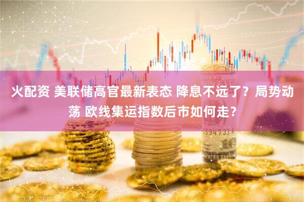 火配资 美联储高官最新表态 降息不远了？局势动荡 欧线集运指数后市如何走？