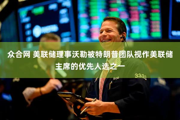 众合网 美联储理事沃勒被特朗普团队视作美联储主席的优先人选之一