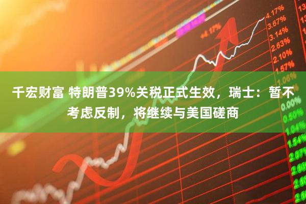 千宏财富 特朗普39%关税正式生效，瑞士：暂不考虑反制，将继续与美国磋商