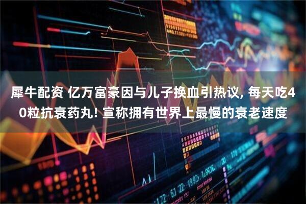 犀牛配资 亿万富豪因与儿子换血引热议, 每天吃40粒抗衰药丸! 宣称拥有世界上最慢的衰老速度