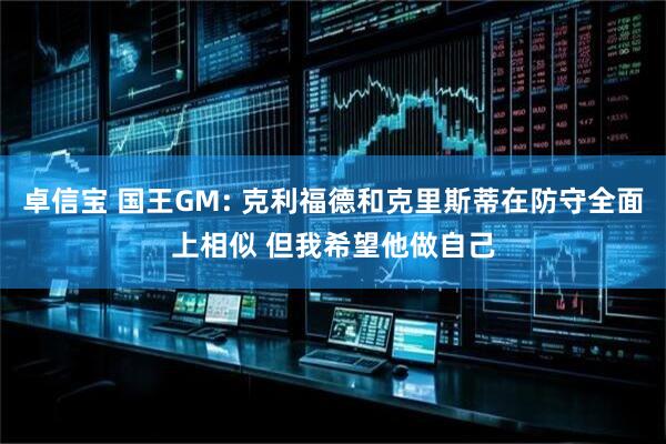 卓信宝 国王GM: 克利福德和克里斯蒂在防守全面上相似 但我希望他做自己