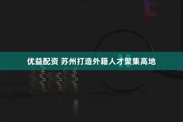 优益配资 苏州打造外籍人才聚集高地