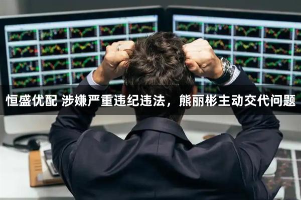 恒盛优配 涉嫌严重违纪违法，熊丽彬主动交代问题