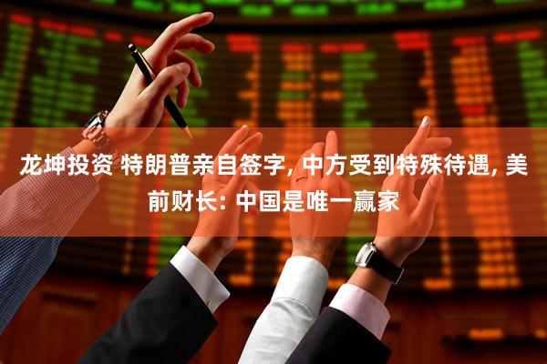 龙坤投资 特朗普亲自签字, 中方受到特殊待遇, 美前财长: 中国是唯一赢家