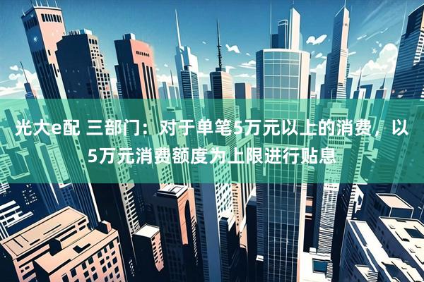 光大e配 三部门：对于单笔5万元以上的消费，以5万元消费额度为上限进行贴息