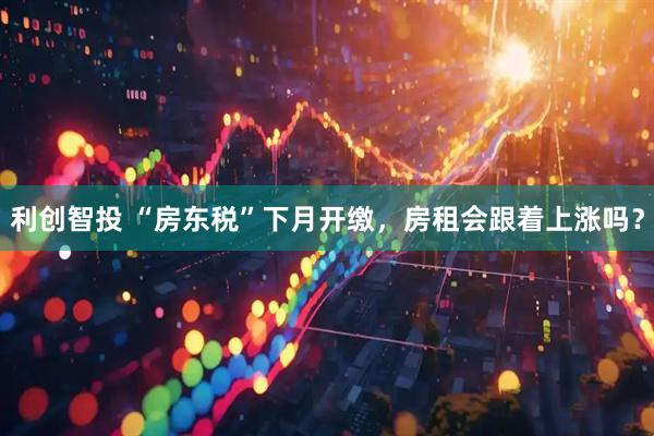 利创智投 “房东税”下月开缴，房租会跟着上涨吗？