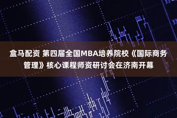 盒马配资 第四届全国MBA培养院校《国际商务管理》核心课程师资研讨会在济南开幕