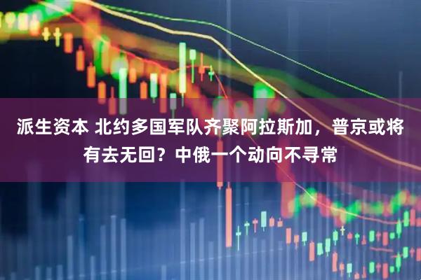 派生资本 北约多国军队齐聚阿拉斯加，普京或将有去无回？中俄一个动向不寻常