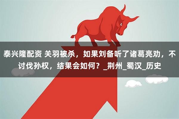 泰兴隆配资 关羽被杀，如果刘备听了诸葛亮劝，不讨伐孙权，结果会如何？_荆州_蜀汉_历史
