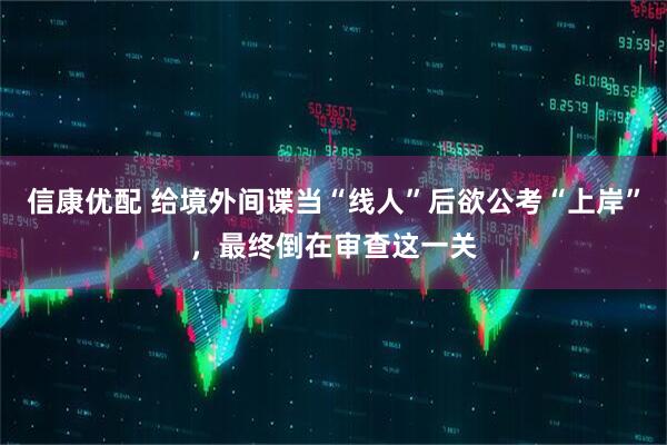信康优配 给境外间谍当“线人”后欲公考“上岸”，最终倒在审查这一关
