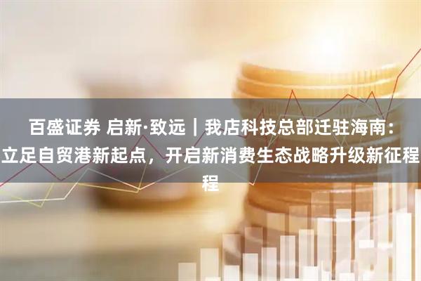百盛证券 启新·致远｜我店科技总部迁驻海南：立足自贸港新起点，开启新消费生态战略升级新征程