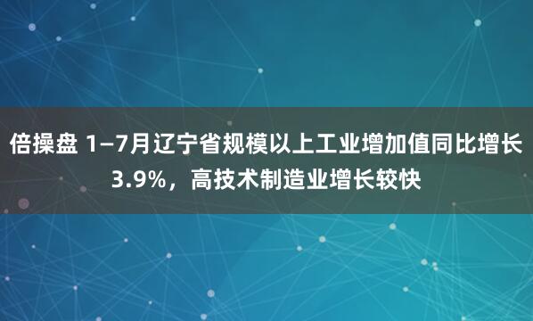 倍操盘 1—7月辽宁省规模以上工业增加值同比增长3.9%，高技术制造业增长较快