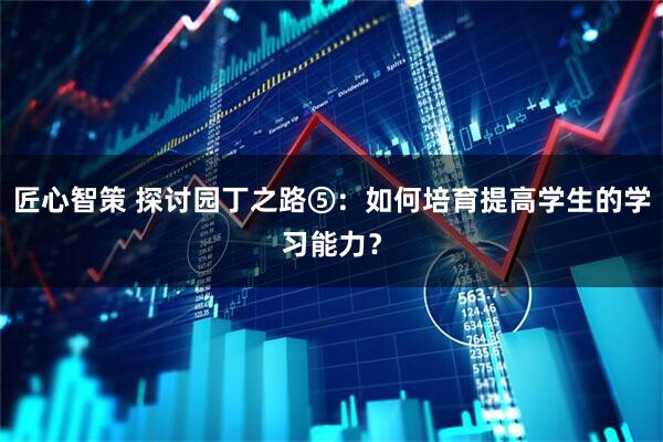 匠心智策 探讨园丁之路⑤：如何培育提高学生的学习能力？