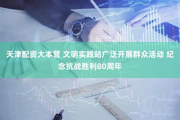 天津配资大本营 文明实践站广泛开展群众活动 纪念抗战胜利80周年