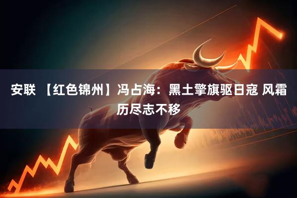 安联 【红色锦州】冯占海：黑土擎旗驱日寇 风霜历尽志不移
