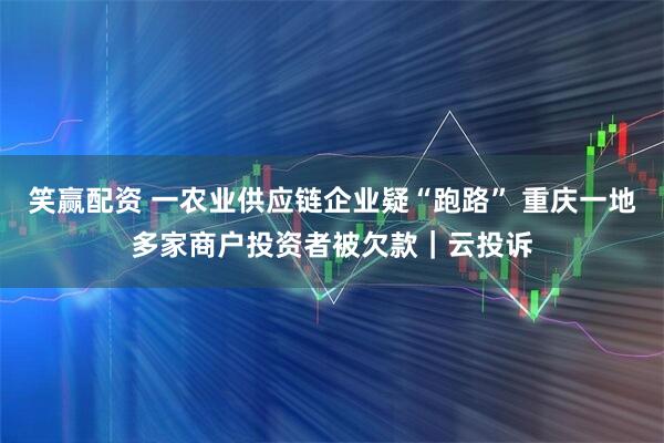 笑赢配资 一农业供应链企业疑“跑路” 重庆一地多家商户投资者被欠款｜云投诉