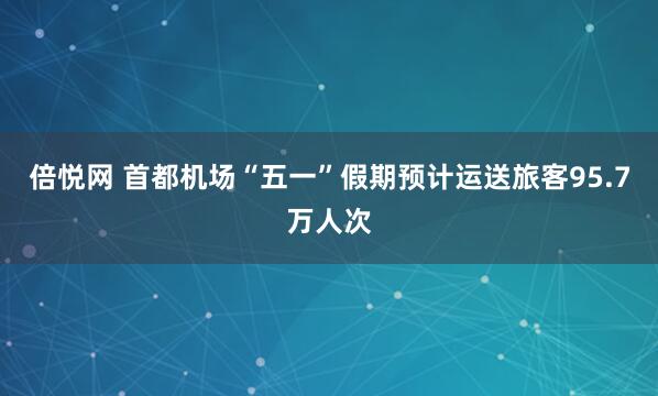 倍悦网 首都机场“五一”假期预计运送旅客95.7万人次