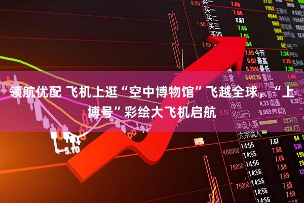 领航优配 飞机上逛“空中博物馆”飞越全球，“上博号”彩绘大飞机启航