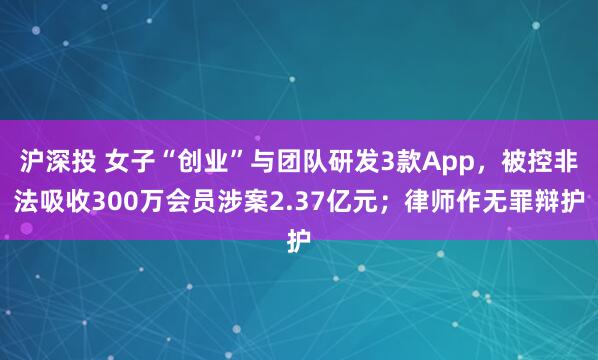 沪深投 女子“创业”与团队研发3款App，被控非法吸收300万会员涉案2.37亿元；律师作无罪辩护