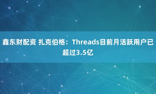 鑫东财配资 扎克伯格：Threads目前月活跃用户已超过3.5亿